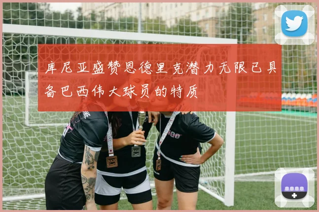 库尼亚盛赞恩德里克潜力无限已具备巴西伟大球员的特质