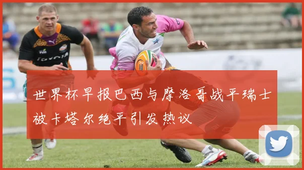 世界杯早报巴西与摩洛哥战平瑞士被卡塔尔绝平引发热议