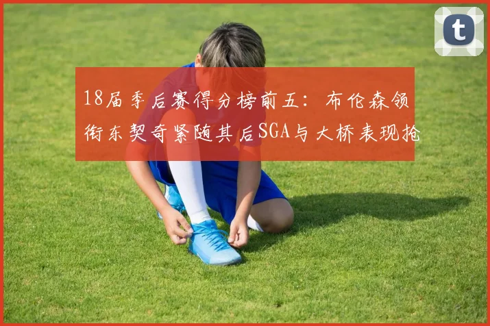 18届季后赛得分榜前五：布伦森领衔东契奇紧随其后SGA与大桥表现抢眼