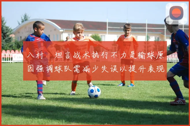 八村塁坦言战术执行不力是输球原因强调球队需减少失误以提升表现