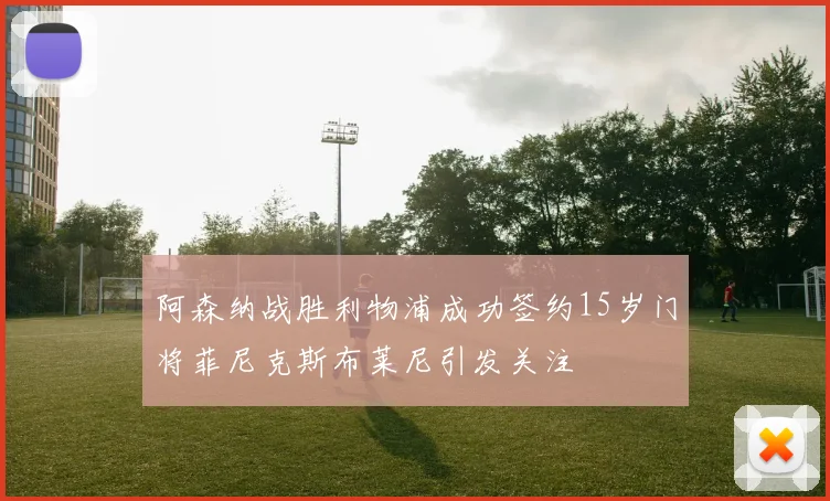 阿森纳战胜利物浦成功签约15岁门将菲尼克斯布莱尼引发关注