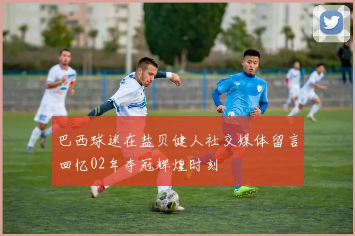 巴西球迷在盐贝健人社交媒体留言回忆02年夺冠辉煌时刻