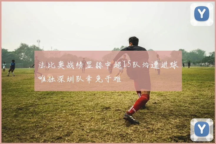法比奥战绩显赫中超15队均遭进球唯独深圳队幸免于难