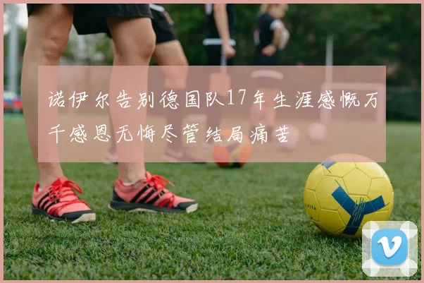 诺伊尔告别德国队17年生涯感慨万千感恩无悔尽管结局痛苦