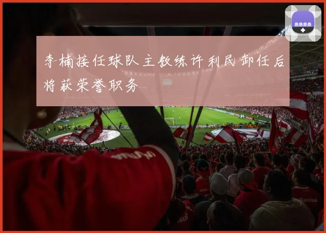 李楠接任球队主教练许利民卸任后将获荣誉职务