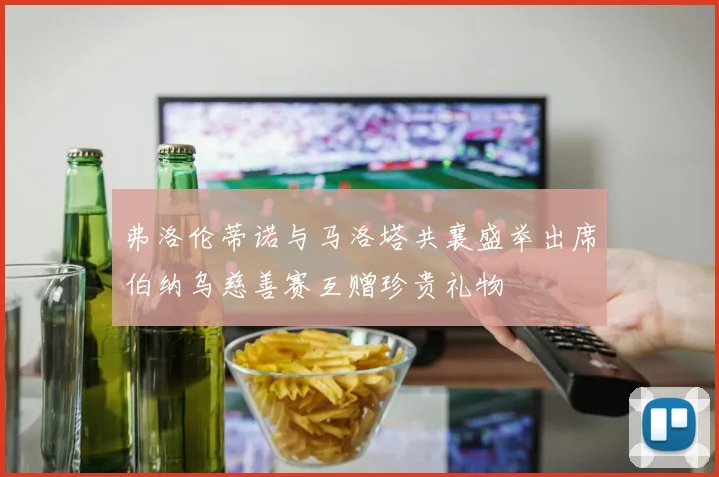 弗洛伦蒂诺与马洛塔共襄盛举出席伯纳乌慈善赛互赠珍贵礼物