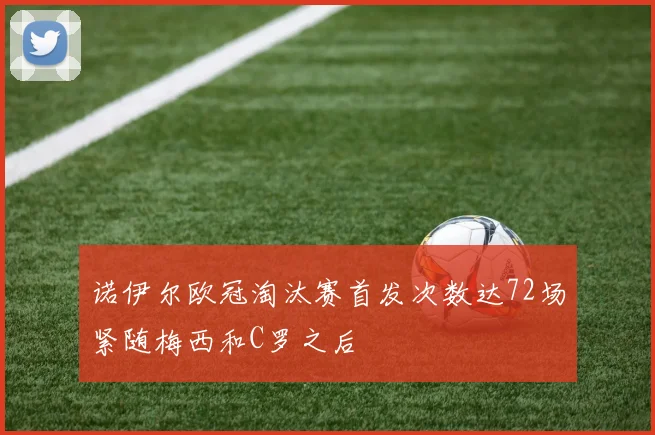 诺伊尔欧冠淘汰赛首发次数达72场紧随梅西和C罗之后