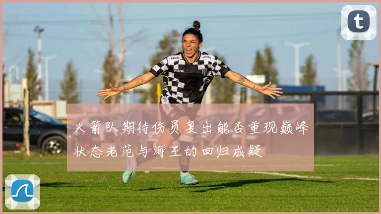 火箭队期待伤员复出能否重现巅峰状态老范与海王的回归成疑