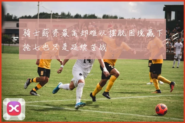 骑士薪资最高却难以摆脱困境赢下抢七也只是延续苦战